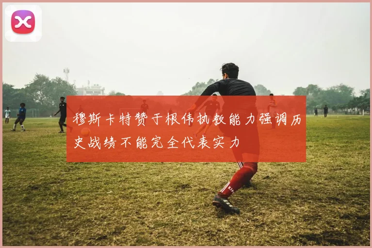 穆斯卡特赞于根伟执教能力强调历史战绩不能完全代表实力