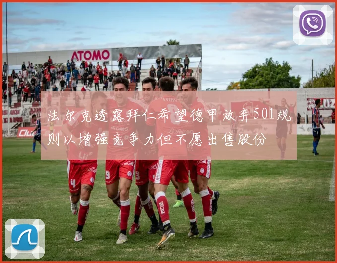 法尔克透露拜仁希望德甲放弃501规则以增强竞争力但不愿出售股份