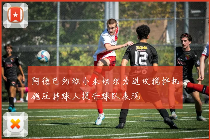 阿德巴约称小米切尔为进攻搅拌机施压持球人提升球队表现