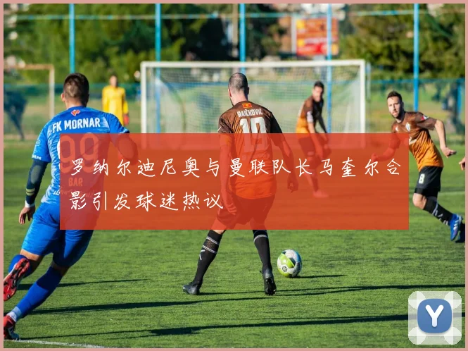 罗纳尔迪尼奥与曼联队长马奎尔合影引发球迷热议