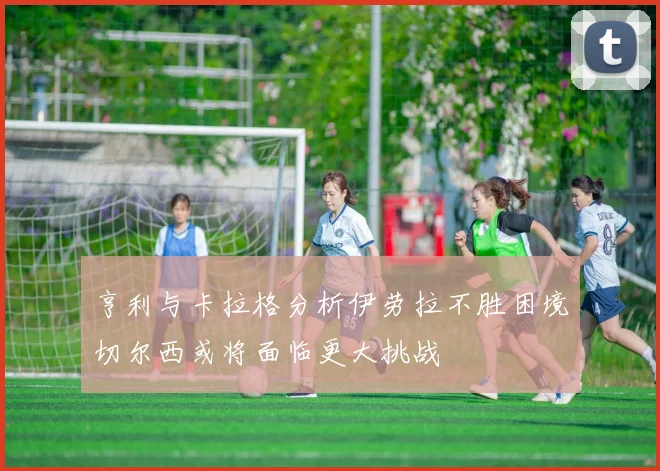 亨利与卡拉格分析伊劳拉不胜困境切尔西或将面临更大挑战