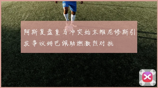 阿斯复盘皇马冲突始末维尼修斯引发争议姆巴佩助燃激烈对抗