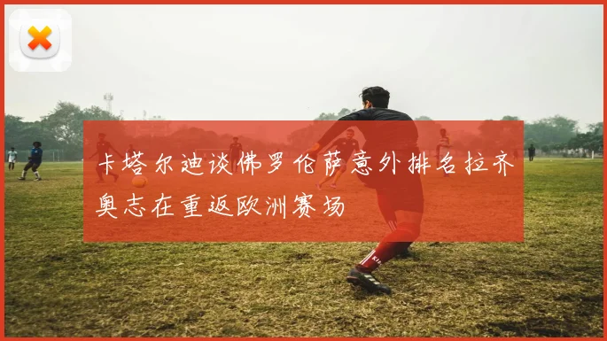 卡塔尔迪谈佛罗伦萨意外排名拉齐奥志在重返欧洲赛场