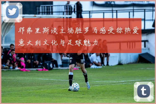 邓弗里斯谈主场胜罗马感受称热爱意大利文化与足球魅力