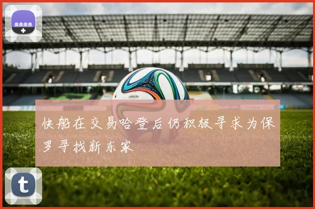 快船在交易哈登后仍积极寻求为保罗寻找新东家