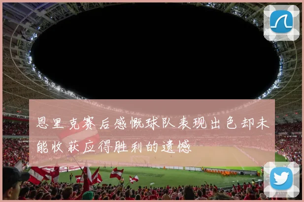 恩里克赛后感慨球队表现出色却未能收获应得胜利的遗憾