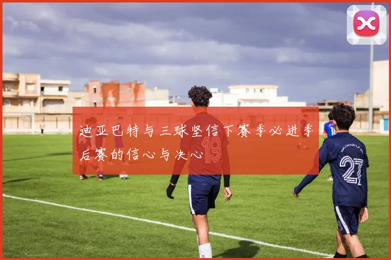 迪亚巴特与三球坚信下赛季必进季后赛的信心与决心