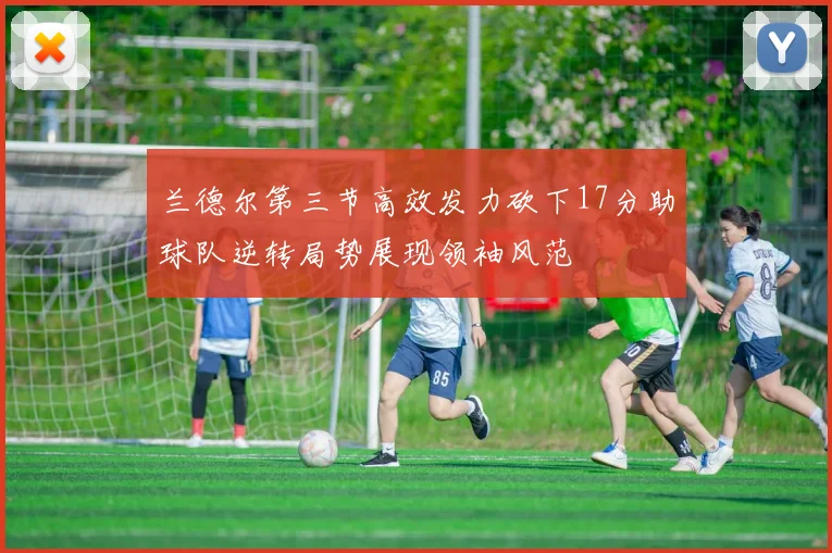 兰德尔第三节高效发力砍下17分助球队逆转局势展现领袖风范