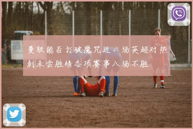 曼联能否打破魔咒近六场英超对热刺未尝胜绩各项赛事八场不胜