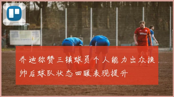 乔迪称赞三镇球员个人能力出众换帅后球队状态回暖表现提升
