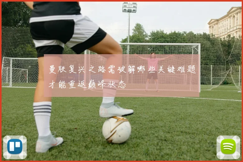 曼联复兴之路需破解哪些关键难题才能重返巅峰状态
