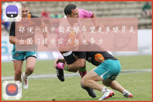 邵佳一谈中国足球希望更多球员走出国门提升实力与竞争力
