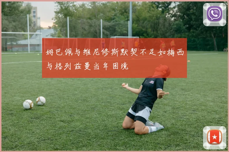 姆巴佩与维尼修斯默契不足如梅西与格列兹曼当年困境
