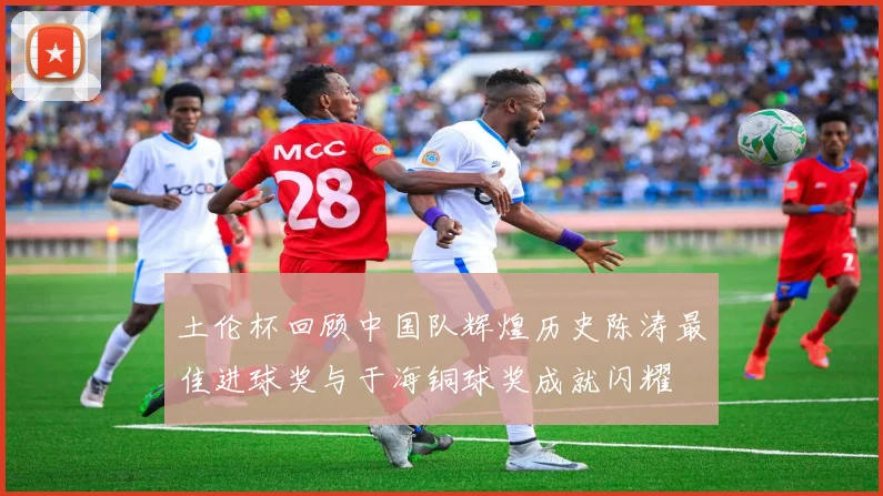 土伦杯回顾中国队辉煌历史陈涛最佳进球奖与于海铜球奖成就闪耀