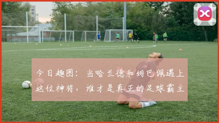 今日趣图：当哈兰德和姆巴佩遇上这位神将，谁才是真正的足球霸主