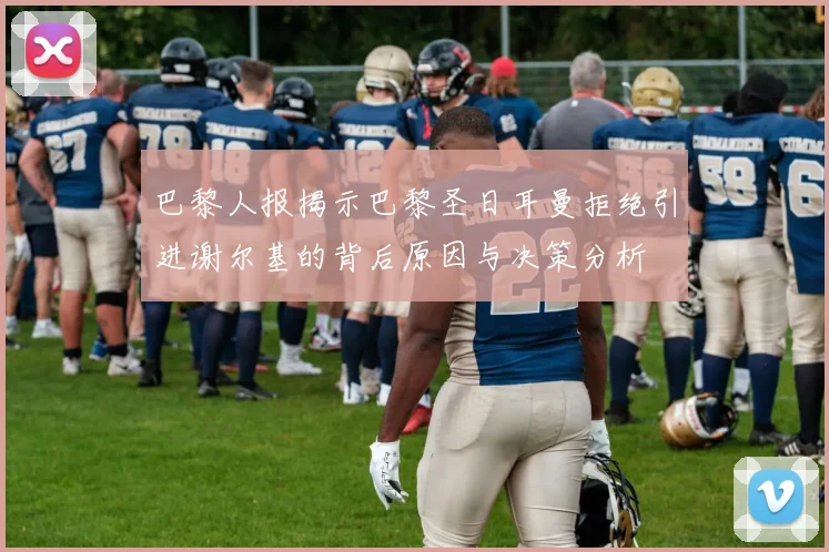 巴黎人报揭示巴黎圣日耳曼拒绝引进谢尔基的背后原因与决策分析